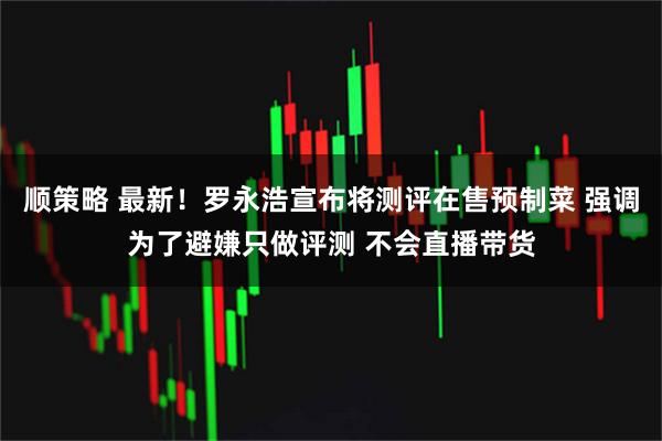 顺策略 最新！罗永浩宣布将测评在售预制菜 强调为了避嫌只做评测 不会直播带货