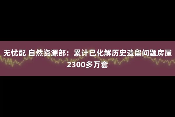 无忧配 自然资源部：累计已化解历史遗留问题房屋2300多万套