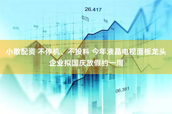 小散配资 不停机、不投料 今年液晶电视面板龙头企业拟国庆放假约一周