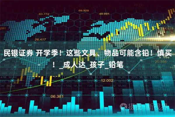 民银证券 开学季！这些文具、物品可能含铅！慎买！_成人达_孩子_铅笔