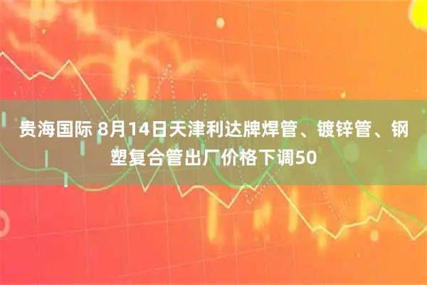 贵海国际 8月14日天津利达牌焊管、镀锌管、钢塑复合管出厂价格下调50