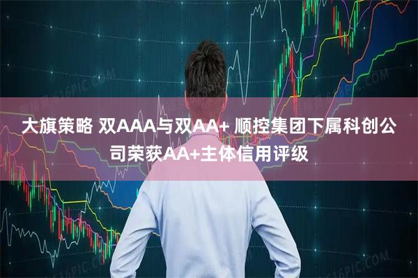 大旗策略 双AAA与双AA+ 顺控集团下属科创公司荣获AA+主体信用评级
