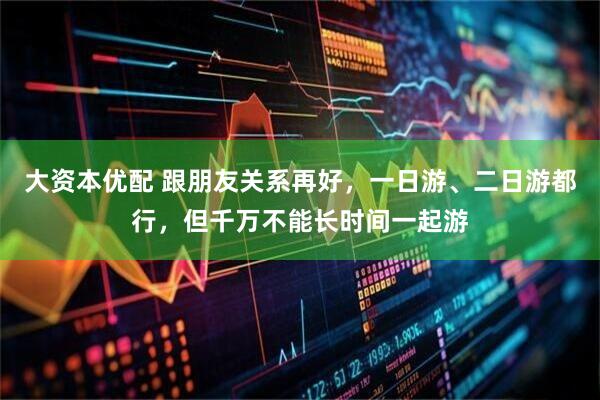 大资本优配 跟朋友关系再好，一日游、二日游都行，但千万不能长时间一起游