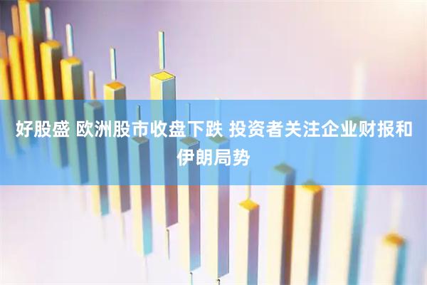 好股盛 欧洲股市收盘下跌 投资者关注企业财报和伊朗局势