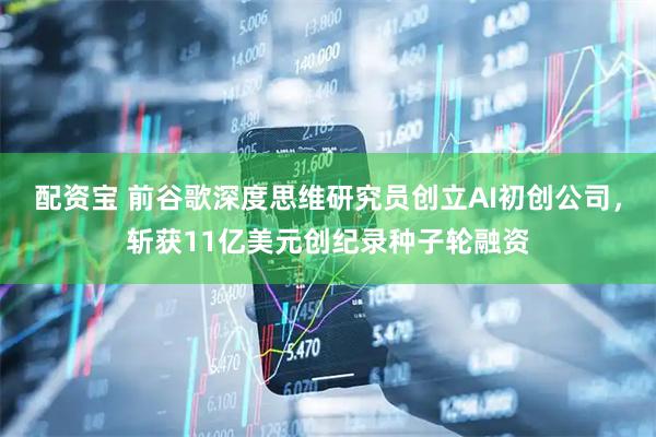 配资宝 前谷歌深度思维研究员创立AI初创公司，斩获11亿美元创纪录种子轮融资