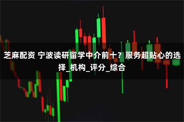 芝麻配资 宁波读研留学中介前十？服务超贴心的选择_机构_评分_综合