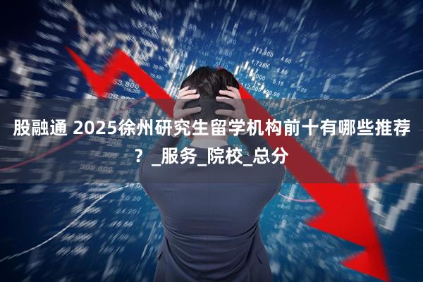 股融通 2025徐州研究生留学机构前十有哪些推荐？_服务_院校_总分