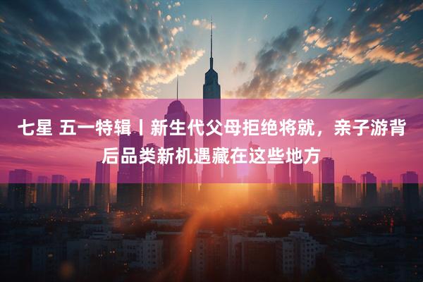 七星 五一特辑丨新生代父母拒绝将就，亲子游背后品类新机遇藏在这些地方