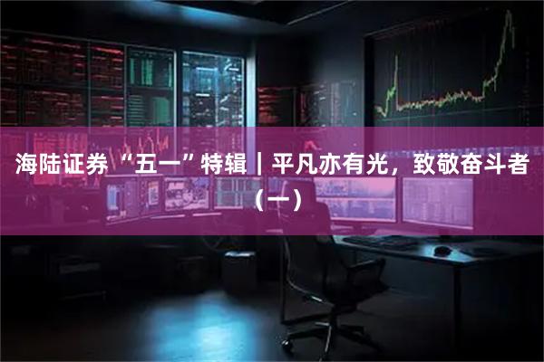 海陆证券 “五一”特辑｜平凡亦有光，致敬奋斗者（一）