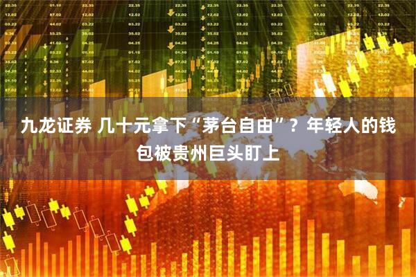 九龙证券 几十元拿下“茅台自由”？年轻人的钱包被贵州巨头盯上