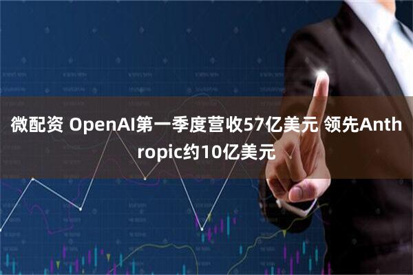 微配资 OpenAI第一季度营收57亿美元 领先Anthropic约10亿美元