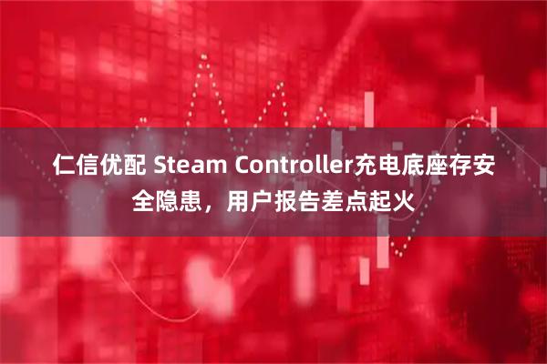 仁信优配 Steam Controller充电底座存安全隐患，用户报告差点起火