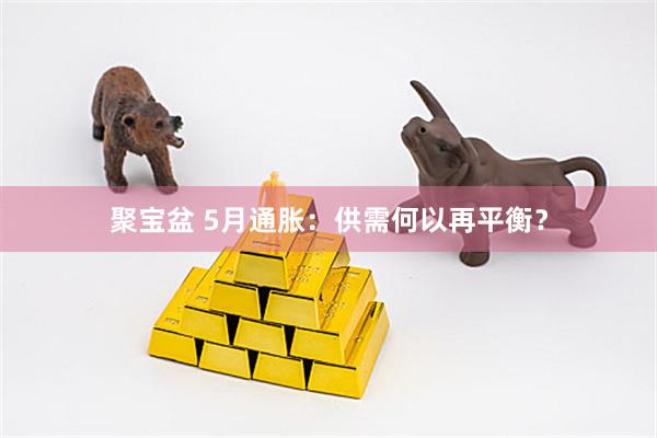 聚宝盆 5月通胀:供需何以再平衡?