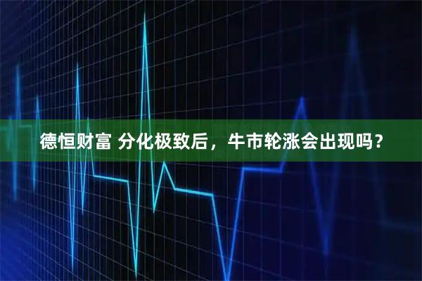 德恒财富 分化极致后，牛市轮涨会出现吗？