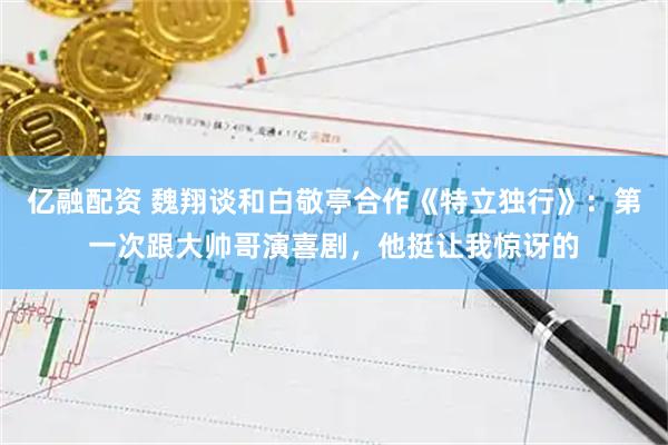 亿融配资 魏翔谈和白敬亭合作《特立独行》：第一次跟大帅哥演喜剧，他挺让我惊讶的
