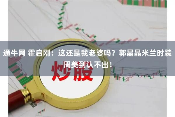 通牛网 霍启刚：这还是我老婆吗？郭晶晶米兰时装周美到认不出！