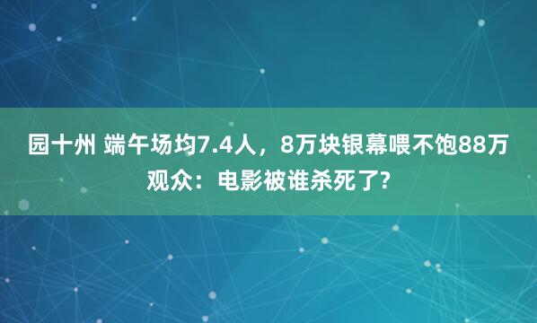 园十州 端午场均7.4人，8万块银幕喂不饱88万观众：电影被谁杀死了?
