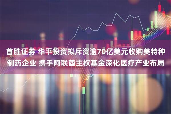 首胜证券 华平投资拟斥资逾70亿美元收购美特种制药企业 携手阿联酋主权基金深化医疗产业布局