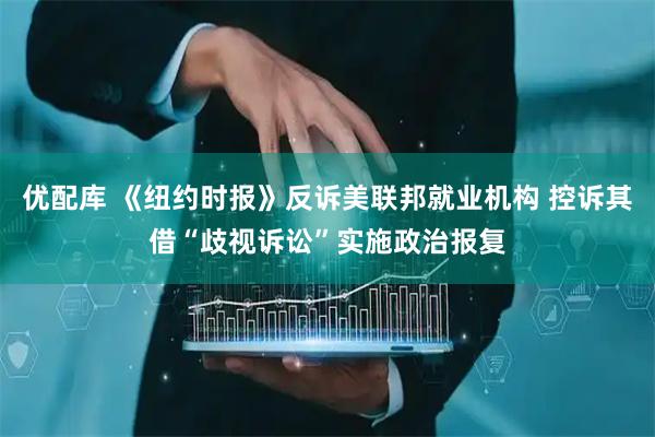 优配库 《纽约时报》反诉美联邦就业机构 控诉其借“歧视诉讼”实施政治报复