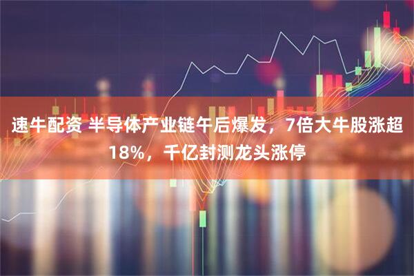 速牛配资 半导体产业链午后爆发，7倍大牛股涨超18%，千亿封测龙头涨停