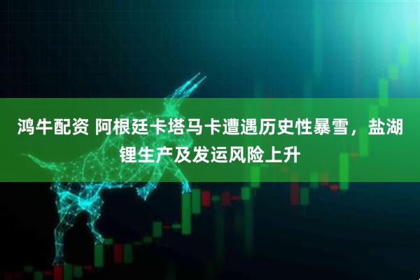 鸿牛配资 阿根廷卡塔马卡遭遇历史性暴雪，盐湖锂生产及发运风险上升